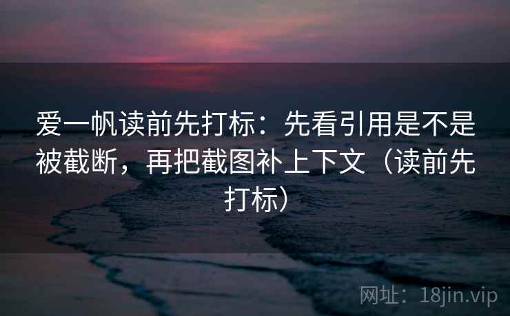 爱一帆读前先打标：先看引用是不是被截断，再把截图补上下文（读前先打标）