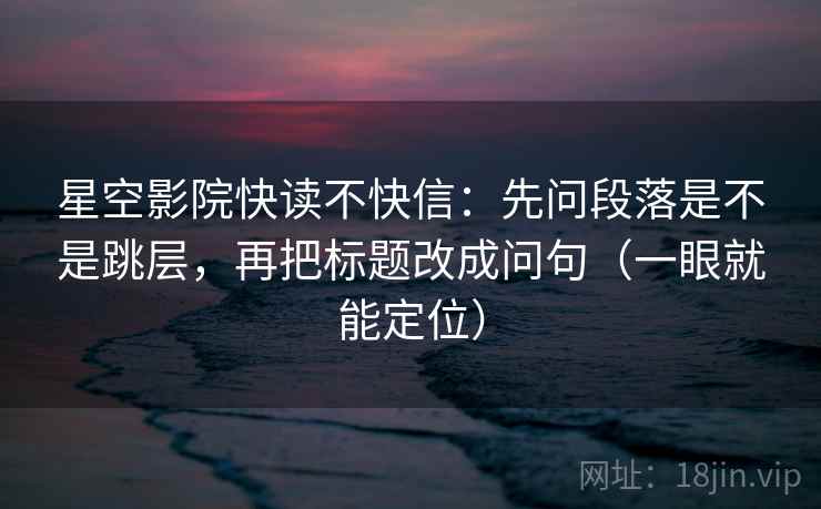 星空影院快读不快信：先问段落是不是跳层，再把标题改成问句（一眼就能定位）
