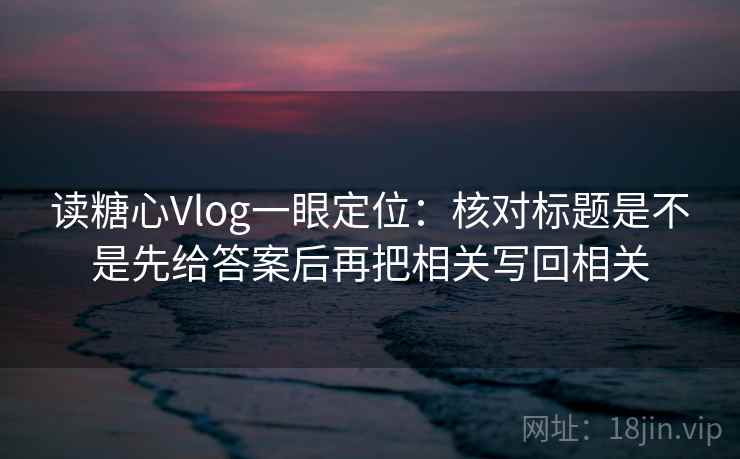 读糖心Vlog一眼定位：核对标题是不是先给答案后再把相关写回相关