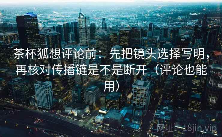 茶杯狐想评论前：先把镜头选择写明，再核对传播链是不是断开（评论也能用）
