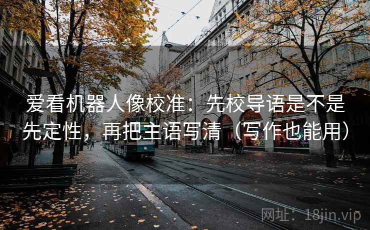 爱看机器人像校准：先校导语是不是先定性，再把主语写清（写作也能用）