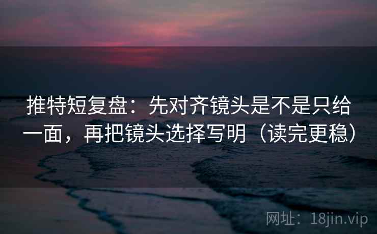 推特短复盘：先对齐镜头是不是只给一面，再把镜头选择写明（读完更稳）
