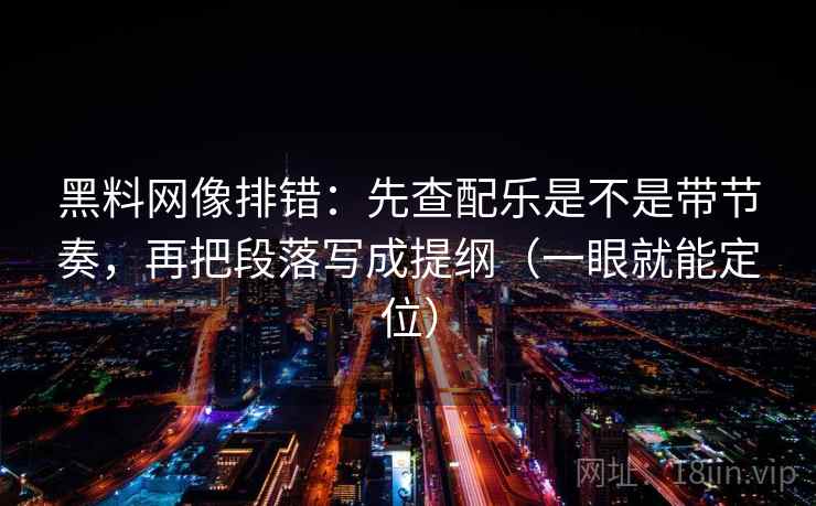 黑料网像排错：先查配乐是不是带节奏，再把段落写成提纲（一眼就能定位）
