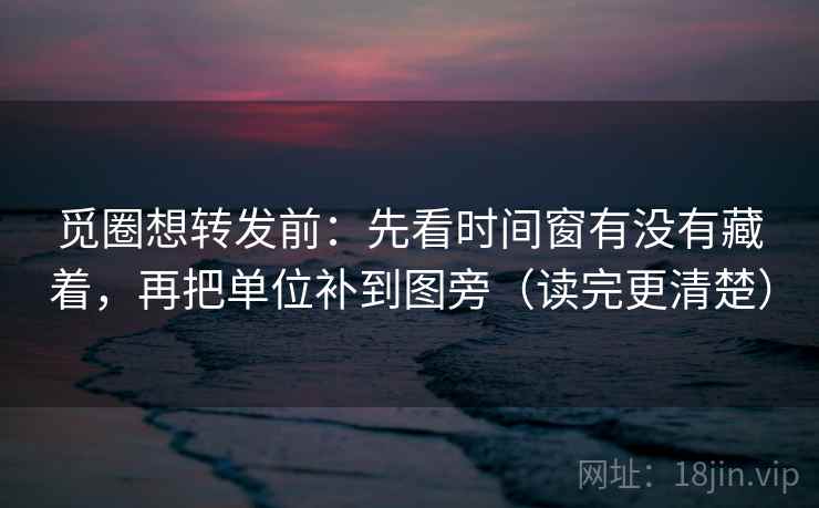 觅圈想转发前：先看时间窗有没有藏着，再把单位补到图旁（读完更清楚）