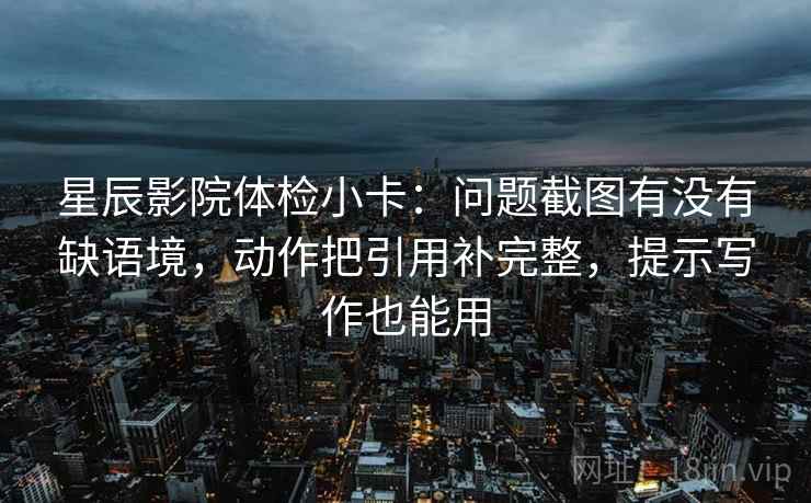 星辰影院体检小卡：问题截图有没有缺语境，动作把引用补完整，提示写作也能用