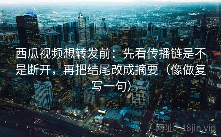 西瓜视频想转发前：先看传播链是不是断开，再把结尾改成摘要（像做复写一句）