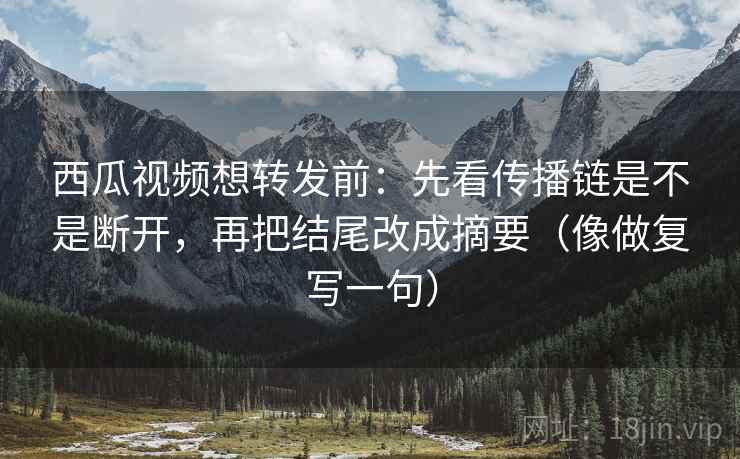 西瓜视频想转发前：先看传播链是不是断开，再把结尾改成摘要（像做复写一句）