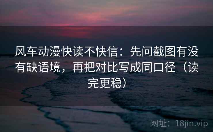 风车动漫快读不快信：先问截图有没有缺语境，再把对比写成同口径（读完更稳）