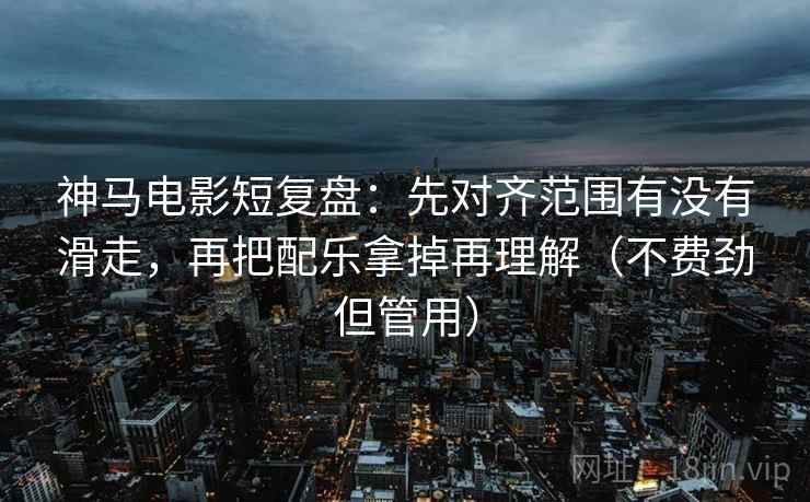 神马电影短复盘：先对齐范围有没有滑走，再把配乐拿掉再理解（不费劲但管用）