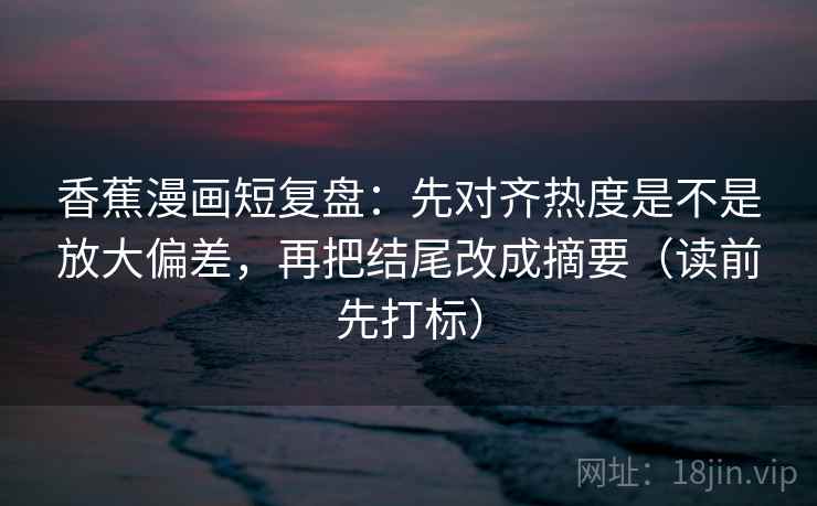 香蕉漫画短复盘：先对齐热度是不是放大偏差，再把结尾改成摘要（读前先打标）