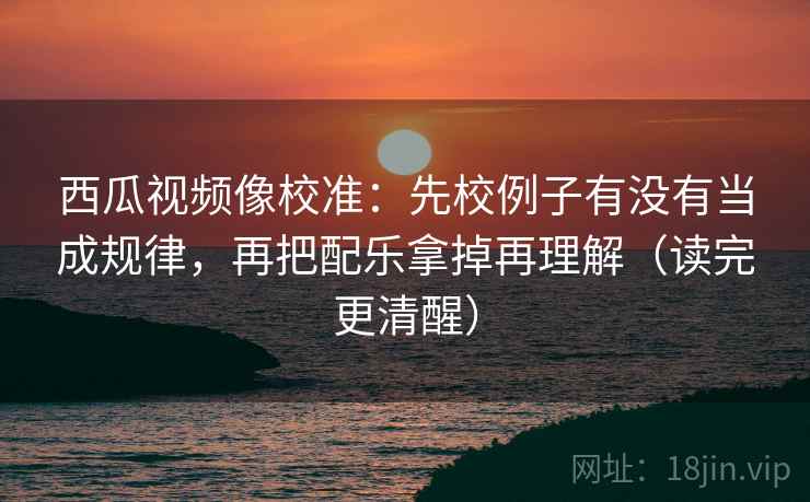西瓜视频像校准：先校例子有没有当成规律，再把配乐拿掉再理解（读完更清醒）