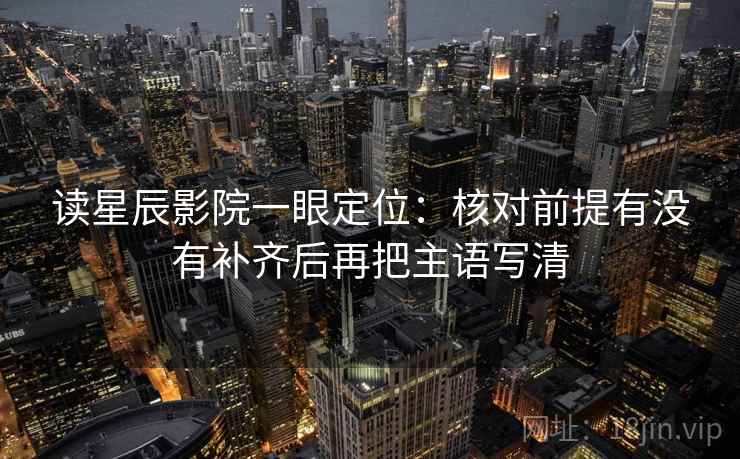 读星辰影院一眼定位：核对前提有没有补齐后再把主语写清