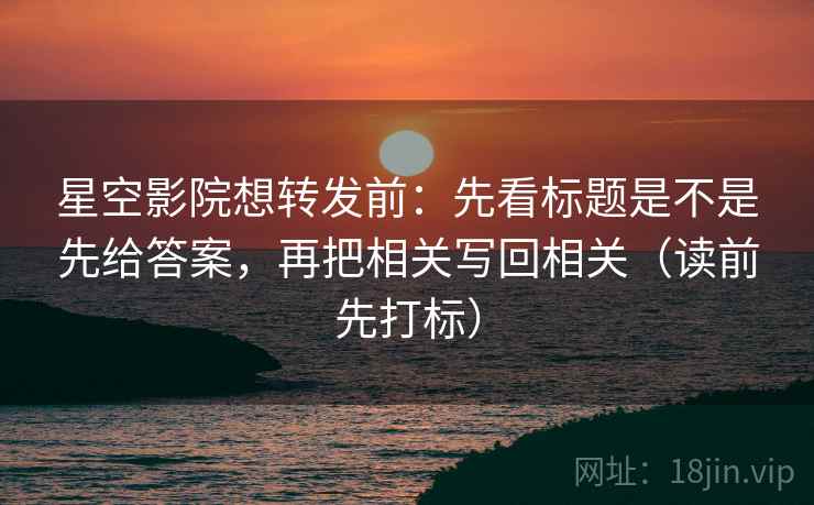 星空影院想转发前：先看标题是不是先给答案，再把相关写回相关（读前先打标）