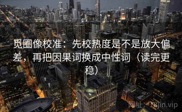 觅圈像校准：先校热度是不是放大偏差，再把因果词换成中性词（读完更稳）