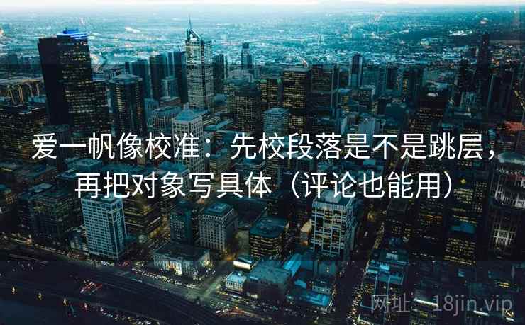 爱一帆像校准：先校段落是不是跳层，再把对象写具体（评论也能用）